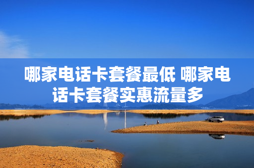 哪家电话卡套餐最低 哪家电话卡套餐实惠流量多