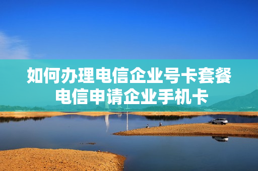 如何办理电信企业号卡套餐 电信申请企业手机卡