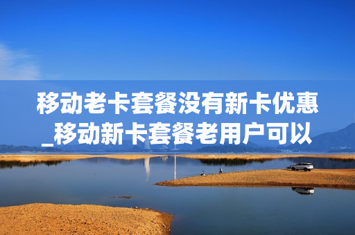 移动老卡套餐没有新卡优惠_移动新卡套餐老用户可以用吗