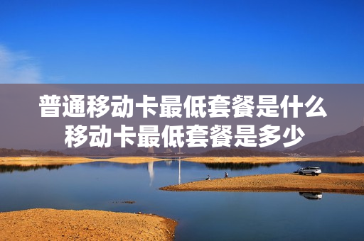 普通移动卡最低套餐是什么 移动卡最低套餐是多少