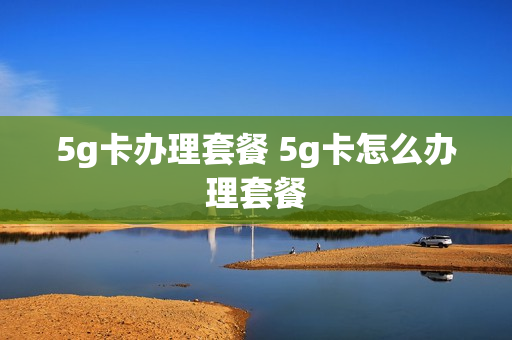 5g卡办理套餐 5g卡怎么办理套餐