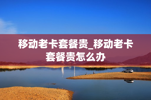 移动老卡套餐贵_移动老卡套餐贵怎么办