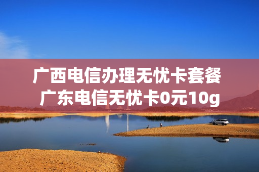 广西电信办理无忧卡套餐 广东电信无忧卡0元10g