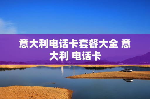 意大利电话卡套餐大全 意大利 电话卡