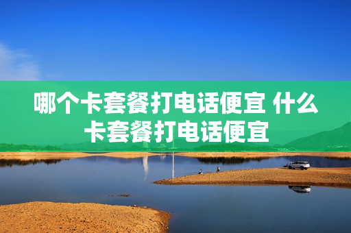 哪个卡套餐打电话便宜 什么卡套餐打电话便宜