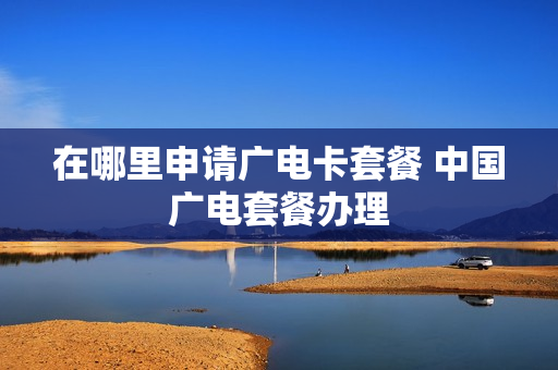 在哪里申请广电卡套餐 中国广电套餐办理