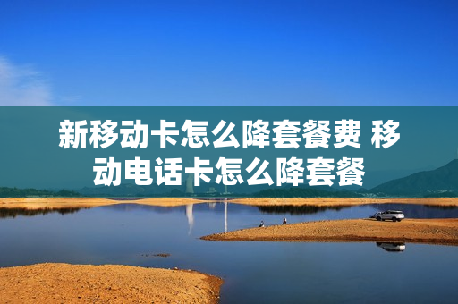 新移动卡怎么降套餐费 移动电话卡怎么降套餐