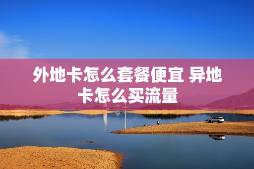 外地卡怎么套餐便宜 异地卡怎么买流量
