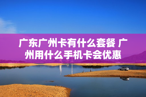 广东广州卡有什么套餐 广州用什么手机卡会优惠