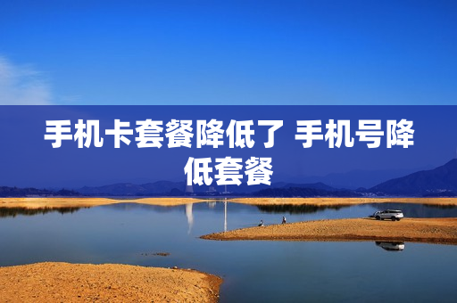 手机卡套餐降低了 手机号降低套餐