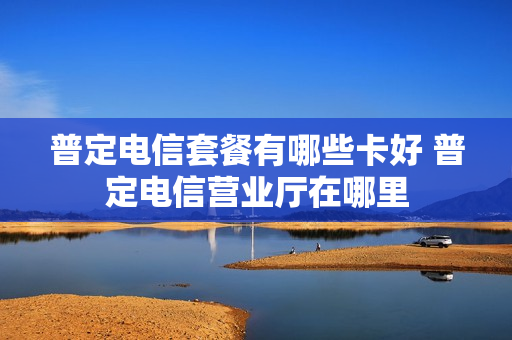 普定电信套餐有哪些卡好 普定电信营业厅在哪里