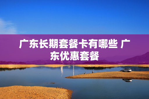 广东长期套餐卡有哪些 广东优惠套餐