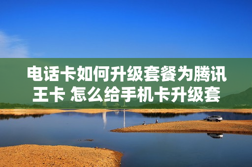 电话卡如何升级套餐为腾讯王卡 怎么给手机卡升级套餐