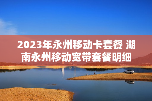 2023年永州移动卡套餐 湖南永州移动宽带套餐明细