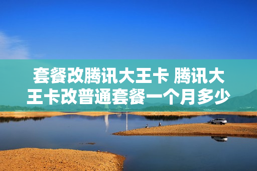 套餐改腾讯大王卡 腾讯大王卡改普通套餐一个月多少钱