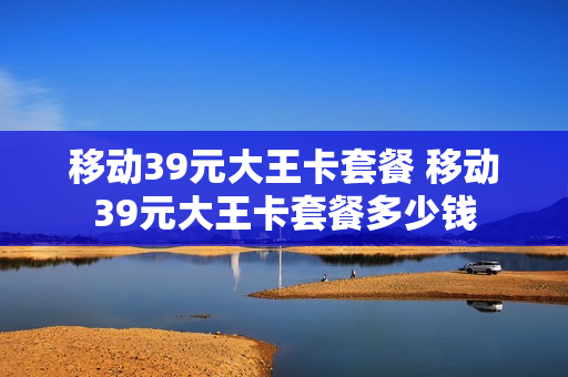 移动39元大王卡套餐 移动39元大王卡套餐多少钱