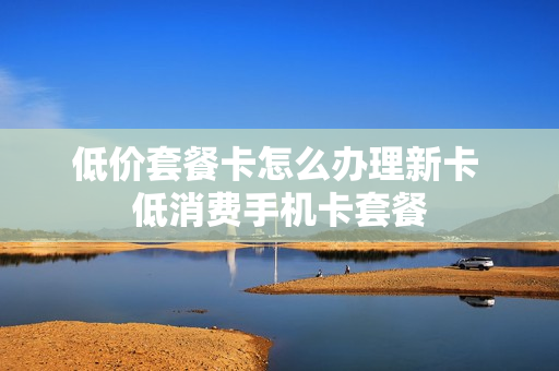 低价套餐卡怎么办理新卡 低消费手机卡套餐