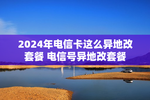 2024年电信卡这么异地改套餐 电信号异地改套餐