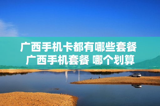 广西手机卡都有哪些套餐 广西手机套餐 哪个划算