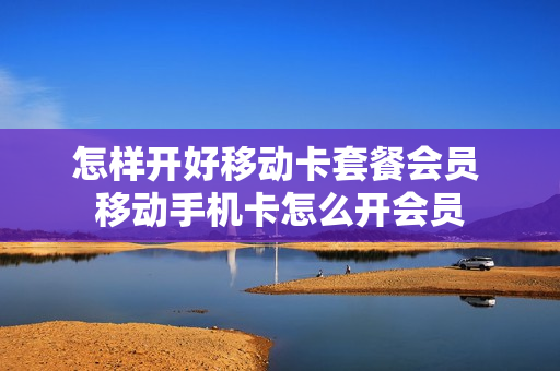 怎样开好移动卡套餐会员 移动手机卡怎么开会员