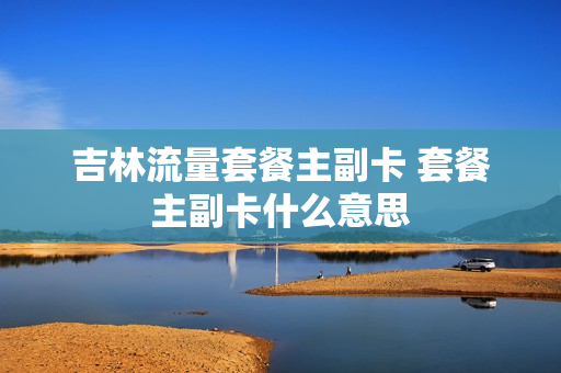 吉林流量套餐主副卡 套餐主副卡什么意思