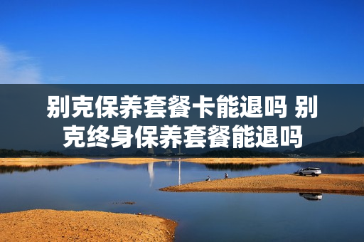 别克保养套餐卡能退吗 别克终身保养套餐能退吗