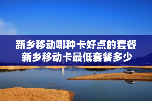 新乡移动哪种卡好点的套餐 新乡移动卡最低套餐多少钱?