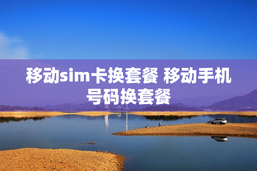 移动sim卡换套餐 移动手机号码换套餐