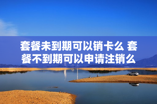 套餐未到期可以销卡么 套餐不到期可以申请注销么