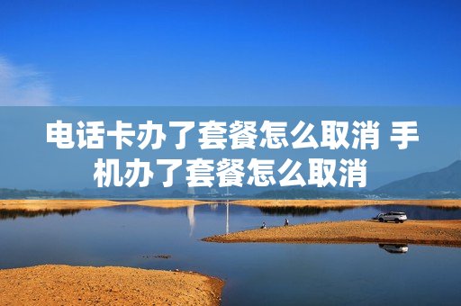 电话卡办了套餐怎么取消 手机办了套餐怎么取消