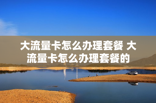 大流量卡怎么办理套餐 大流量卡怎么办理套餐的