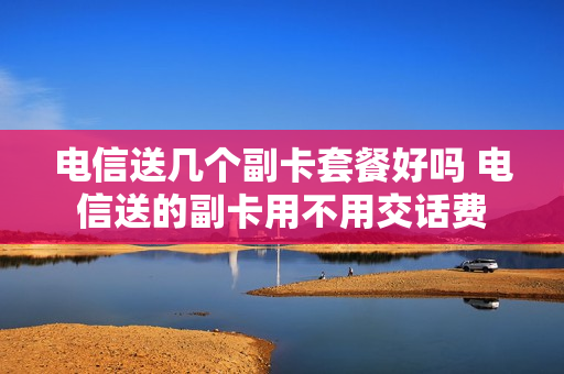 电信送几个副卡套餐好吗 电信送的副卡用不用交话费