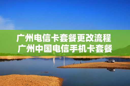 广州电信卡套餐更改流程 广州中国电信手机卡套餐