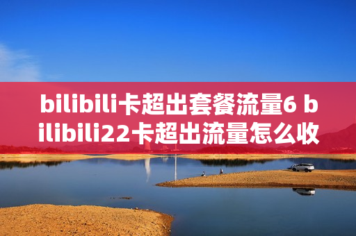 bilibili卡超出套餐流量6 bilibili22卡超出流量怎么收费