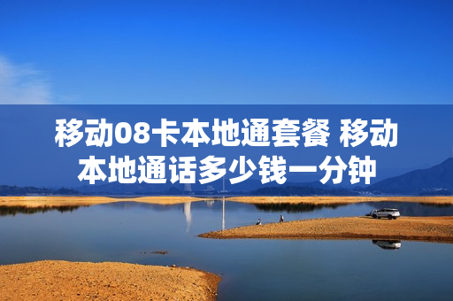 移动08卡本地通套餐 移动本地通话多少钱一分钟