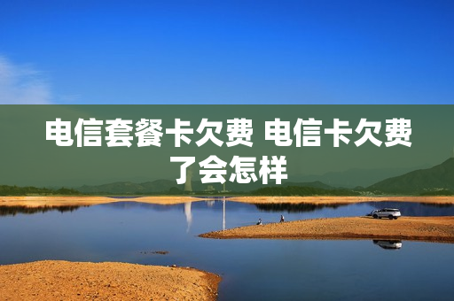 电信套餐卡欠费 电信卡欠费了会怎样