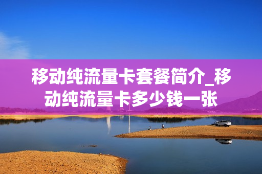 移动纯流量卡套餐简介_移动纯流量卡多少钱一张