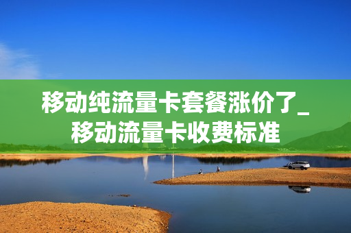 移动纯流量卡套餐涨价了_移动流量卡收费标准