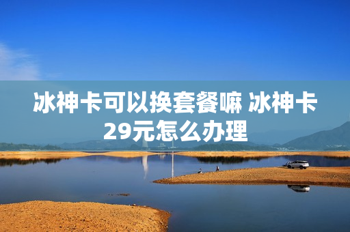 冰神卡可以换套餐嘛 冰神卡29元怎么办理