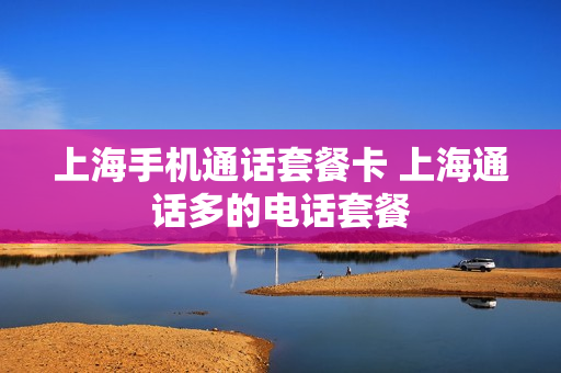 上海手机通话套餐卡 上海通话多的电话套餐