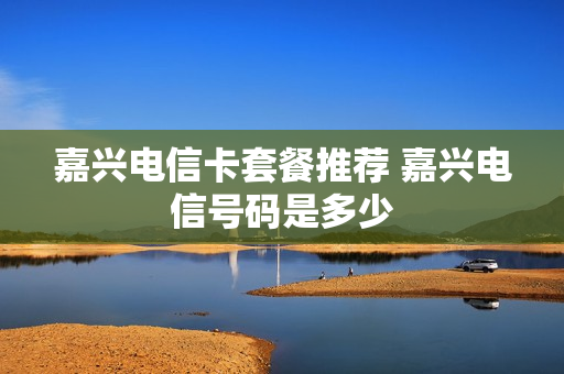 嘉兴电信卡套餐推荐 嘉兴电信号码是多少
