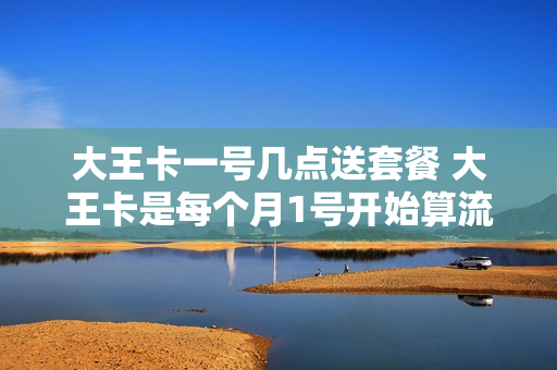 大王卡一号几点送套餐 大王卡是每个月1号开始算流量吗