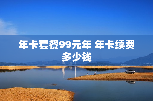 年卡套餐99元年 年卡续费多少钱