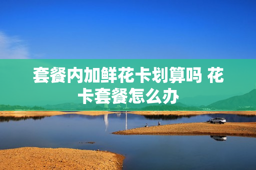 套餐内加鲜花卡划算吗 花卡套餐怎么办
