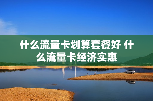 什么流量卡划算套餐好 什么流量卡经济实惠