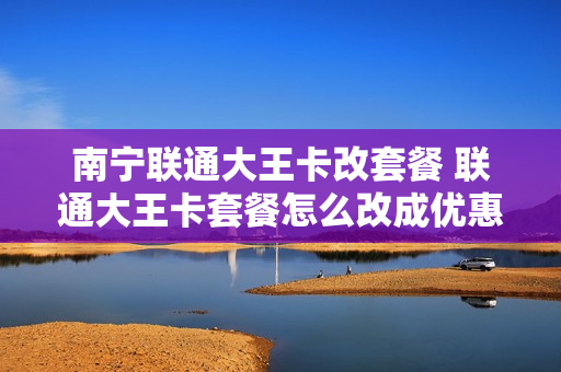 南宁联通大王卡改套餐 联通大王卡套餐怎么改成优惠套餐