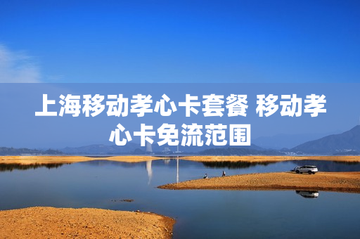 上海移动孝心卡套餐 移动孝心卡免流范围