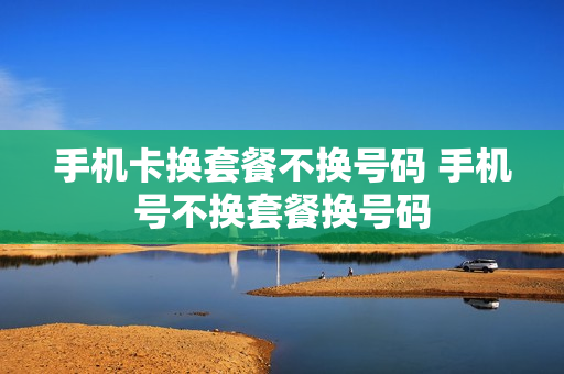 手机卡换套餐不换号码 手机号不换套餐换号码