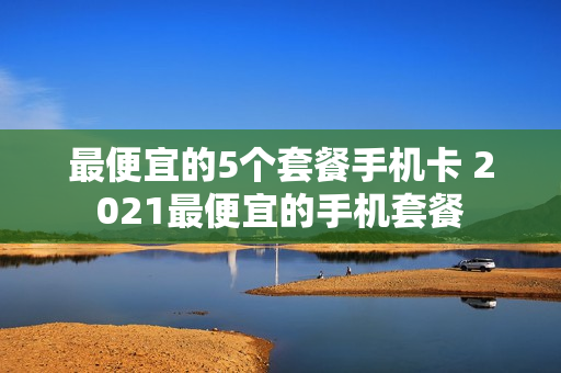 最便宜的5个套餐手机卡 2021最便宜的手机套餐