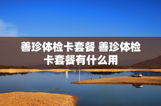 善珍体检卡套餐 善珍体检卡套餐有什么用